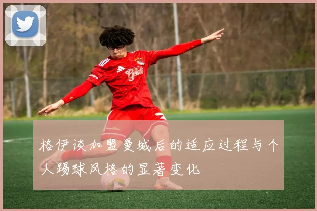 格伊谈加盟曼城后的适应过程与个人踢球风格的显著变化