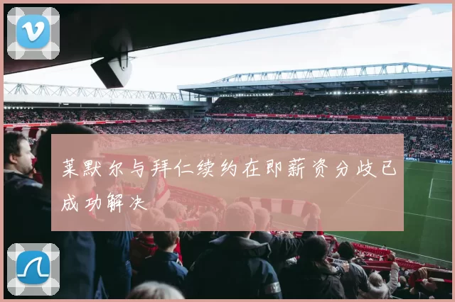 莱默尔与拜仁续约在即薪资分歧已成功解决