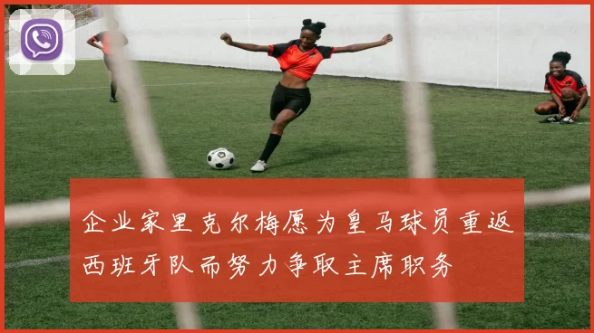 企业家里克尔梅愿为皇马球员重返西班牙队而努力争取主席职务