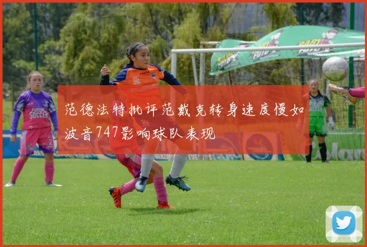 范德法特批评范戴克转身速度慢如波音747影响球队表现