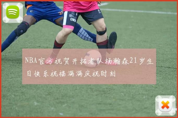 NBA官方祝贺开拓者队杨瀚森21岁生日快乐祝福满满庆祝时刻