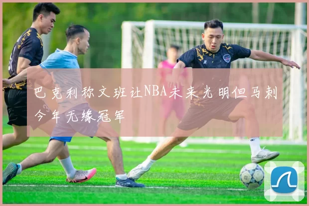 巴克利称文班让NBA未来光明但马刺今年无缘冠军