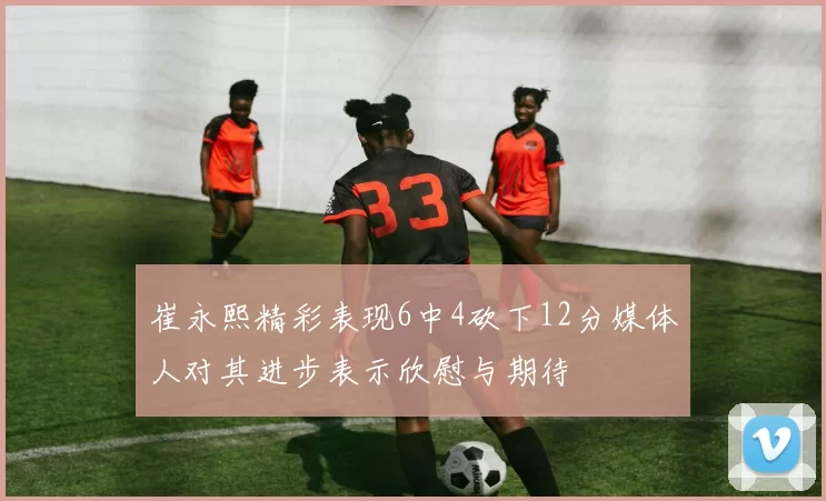 崔永熙精彩表现6中4砍下12分媒体人对其进步表示欣慰与期待