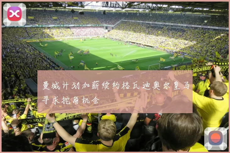 曼城计划加薪续约格瓦迪奥尔皇马寻求挖角机会