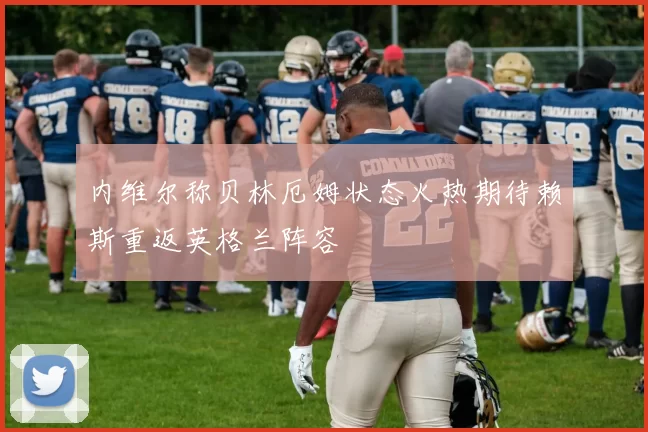 内维尔称贝林厄姆状态火热期待赖斯重返英格兰阵容