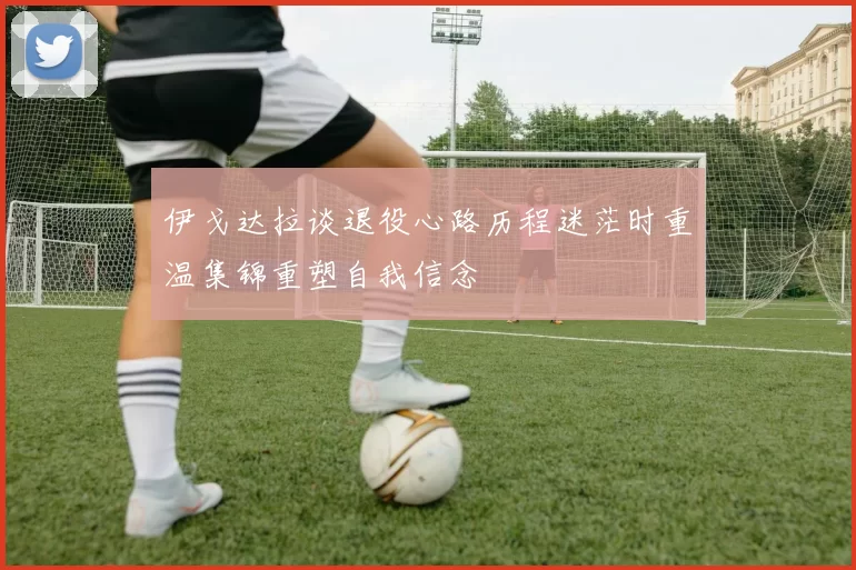 伊戈达拉谈退役心路历程迷茫时重温集锦重塑自我信念