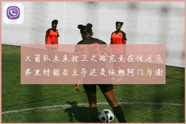火箭队未来控卫之路究竟在何方范弗里特能否主导还是依赖阿门与谢泼德的表现