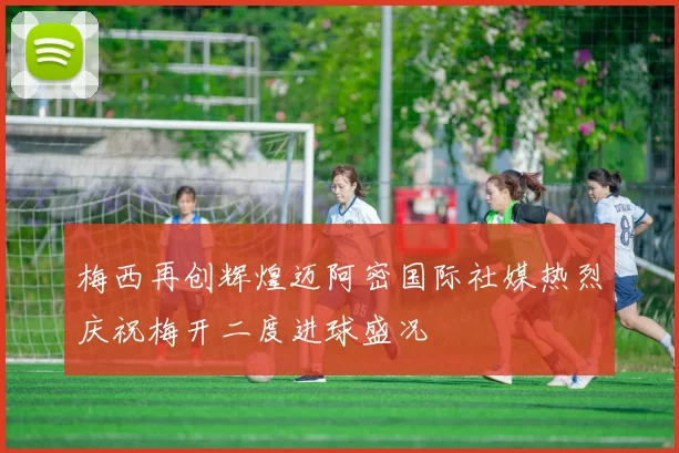 梅西再创辉煌迈阿密国际社媒热烈庆祝梅开二度进球盛况