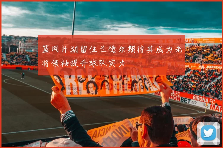 篮网计划留住兰德尔期待其成为老将领袖提升球队实力